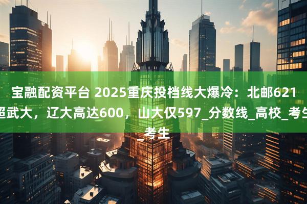 宝融配资平台 2025重庆投档线大爆冷：北邮621超武大，辽大高达600，山大仅597_分数线_高校_考生