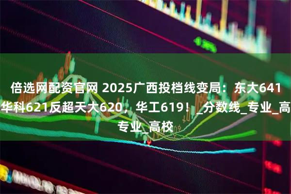 倍选网配资官网 2025广西投档线变局：东大641，华科621反超天大620，华工619！_分数线_专业_高校
