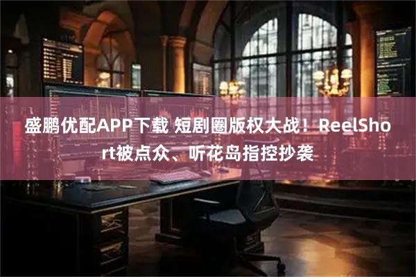 盛鹏优配APP下载 短剧圈版权大战！ReelShort被点众、听花岛指控抄袭