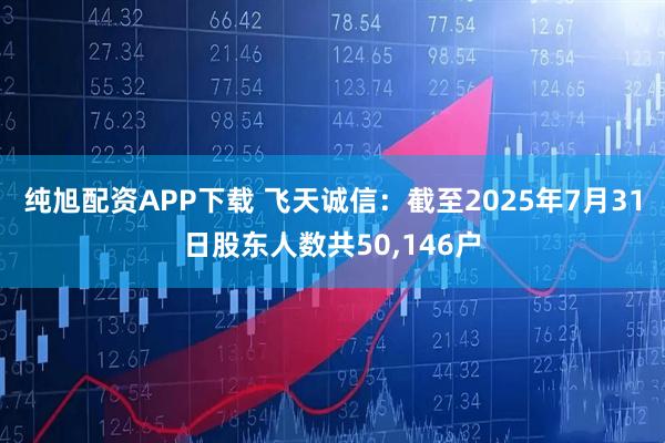 纯旭配资APP下载 飞天诚信：截至2025年7月31日股东人数共50,146户