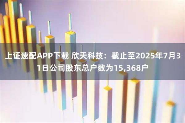 上证速配APP下载 欣天科技：截止至2025年7月31日公司股东总户数为15,368户