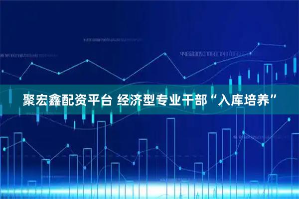 聚宏鑫配资平台 经济型专业干部“入库培养”
