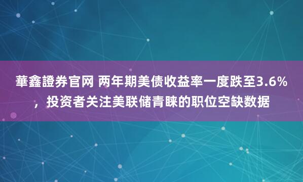 華鑫證券官网 两年期美债收益率一度跌至3.6%，投资者关注美联储青睐的职位空缺数据