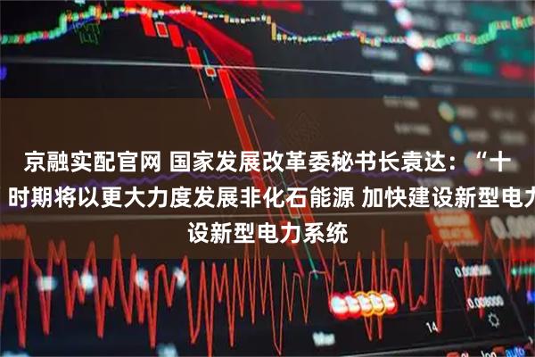 京融实配官网 国家发展改革委秘书长袁达：“十五五”时期将以更大力度发展非化石能源 加快建设新型电力系统