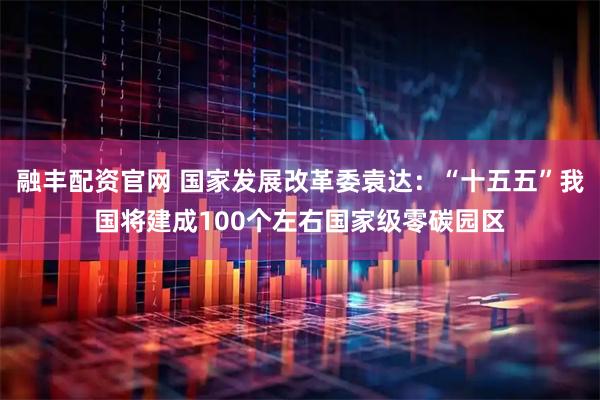 融丰配资官网 国家发展改革委袁达：“十五五”我国将建成100个左右国家级零碳园区