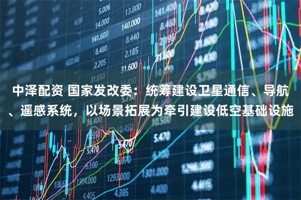 中泽配资 国家发改委：统筹建设卫星通信、导航、遥感系统，以场景拓展为牵引建设低空基础设施